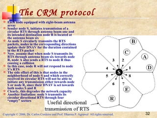 Copyright © 2006, Dr. Carlos Cordeiro and Prof. Dharma P. Agrawal All rights reserved. 32
The CRM protocol
 Each node equipped with eight-beam antenna
array
 Sender node S, initiates transmission of a
circular RTS through antenna beam one and
its intended destination node R is located at
the antenna beam six
 As node S circularly transmits the RTS
packets, nodes in the corresponding directions
update their DNAV for the duration contained
in the RTS packet
 Now, assume that when node S transmits its
RTS through antenna beam six towards node
R, node A also sends a RTS to node R thus
causing a collision
 In this case, node R will not respond to node
S’s RTS
 The side effect of this is that nodes in the
neighborhood of node S and which correctly
received its circular RTS will not be able to
initiate any transmission either towards node
S or node R, since their DNAV is set towards
both nodes S and R
 Clearly, this degrades the network capacity
 Another limitation: node S transmits its
circular directional RTS through four
“empty” sectors
 