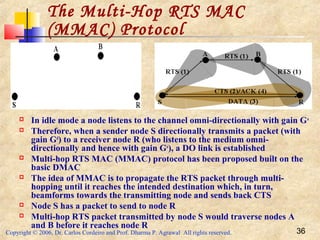 Copyright © 2006, Dr. Carlos Cordeiro and Prof. Dharma P. Agrawal All rights reserved. 36
The Multi-Hop RTS MAC
(MMAC) Protocol
 In idle mode a node listens to the channel omni-directionally with gain Go
 Therefore, when a sender node S directionally transmits a packet (with
gain Gd
) to a receiver node R (who listens to the medium omni-
directionally and hence with gain Go
), a DO link is established
 Multi-hop RTS MAC (MMAC) protocol has been proposed built on the
basic DMAC
 The idea of MMAC is to propagate the RTS packet through multi-
hopping until it reaches the intended destination which, in turn,
beamforms towards the transmitting node and sends back CTS
 Node S has a packet to send to node R
 Multi-hop RTS packet transmitted by node S would traverse nodes A
and B before it reaches node R
 