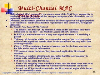 Copyright © 2006, Dr. Carlos Cordeiro and Prof. Dharma P. Agrawal All rights reserved. 38
Multi-Channel MAC
Protocol Multi-channel MAC protocols try to remove some of the MAC layer complexity by
employing multiple channels and, for example, using one of the channels to convey
important control information
 Obviously, multi-channel protocols also have disadvantages such as higher physical
layer complexity, bandwidth allocation requirements and, sometimes, throughput
limitations
 The Simple Tone Sense (STS) Protocol
 The Simple Tone Sense (STS) protocol is based on the concept of busy tones
introduced by the Busy Tone Multiple Access (BTMA) protocol
 In BTMA, a station broadcasts a busy tone signal whenever it is receiving a
packet
 This way, all the nodes within the transmission range of the receiving station
will sense the signal and remain silent for the duration of the busy tone, thus
avoiding collisions
 Clearly, BTMA employs at least two channels: one for the busy tone and one
for data and/or control information
 STS protocol reuses the idea of busy tones and applies it to directional
antennas
 STS protocol employs algorithms to guarantee that this tone frequency is
unique in the neighborhood of any given node
 STS protocol has some drawbacks:
- First of all, assigning tones to nodes is a hard task and these tones have to be
unique in a node’s neighborhood which further complicates the matter
- Second, the STS protocol assumes that the direction and angles of the beams
can be arbitrarily chosen
 