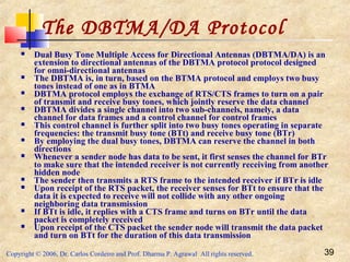 Copyright © 2006, Dr. Carlos Cordeiro and Prof. Dharma P. Agrawal All rights reserved. 39
The DBTMA/DA Protocol
 Dual Busy Tone Multiple Access for Directional Antennas (DBTMA/DA) is an
extension to directional antennas of the DBTMA protocol protocol designed
for omni-directional antennas
 The DBTMA is, in turn, based on the BTMA protocol and employs two busy
tones instead of one as in BTMA
 DBTMA protocol employs the exchange of RTS/CTS frames to turn on a pair
of transmit and receive busy tones, which jointly reserve the data channel
 DBTMA divides a single channel into two sub-channels, namely, a data
channel for data frames and a control channel for control frames
 This control channel is further split into two busy tones operating in separate
frequencies: the transmit busy tone (BTt) and receive busy tone (BTr)
 By employing the dual busy tones, DBTMA can reserve the channel in both
directions
 Whenever a sender node has data to be sent, it first senses the channel for BTr
to make sure that the intended receiver is not currently receiving from another
hidden node
 The sender then transmits a RTS frame to the intended receiver if BTr is idle
 Upon receipt of the RTS packet, the receiver senses for BTt to ensure that the
data it is expected to receive will not collide with any other ongoing
neighboring data transmission
 If BTt is idle, it replies with a CTS frame and turns on BTr until the data
packet is completely received
 Upon receipt of the CTS packet the sender node will transmit the data packet
and turn on BTt for the duration of this data transmission
 