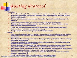 Copyright © 2006, Dr. Carlos Cordeiro and Prof. Dharma P. Agrawal All rights reserved. 41
Routing Protocol
 The Scheme 1
 The mechanism is applicable to on demand routing protocols running over directional antennas
 As we know, on demand protocols use flooding of route requests packets in order to discover
the intended destination
 Therefore, the scheme proposes to reduce the number of packets transmitted during route
discovery
 It does so by requiring nodes to record the last known direction to other nodes
 Therefore, whenever a node S has a route request for node R, it checks if it knows the last
direction it used to communicate with R
 If so, it will forward the route request packet only through the direction towards node S
 Otherwise, it forwards the route request by sweeping
 A major drawback: it does not cope up well with mobile scenarios
 Scheme 2
 Contrary to the approach taken by scheme 1 which concentrates on reducing the overhead on
the route discovery procedure, this mechanism focuses on reducing the overhead in route
maintenance
 This scheme takes advantage of the increased range provided by directional antennas to bridge
possible network partitions
 As nodes are mobile in ad hoc networks, it might so happen that the network becomes either
permanently or intermittently partitioned
 With the possibility of transmitting over longer distances, directional antennas can help bridge
this partitions which would not be otherwise possible with omni-directional antennas
 This scheme suggests a modified version of the DSR on demand routing protocol which employs
directional transmissions only when necessary and for selected packets
 Whenever a node S has a packet to be sent to node R, it checks its route cache to determine
weather it has a route to R
 If so, it uses this route. Otherwise, it broadcasts a route request packet
 
