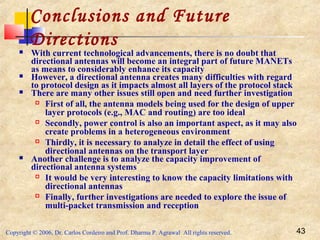 Copyright © 2006, Dr. Carlos Cordeiro and Prof. Dharma P. Agrawal All rights reserved. 43
Conclusions and Future
Directions With current technological advancements, there is no doubt that
directional antennas will become an integral part of future MANETs
as means to considerably enhance its capacity
 However, a directional antenna creates many difficulties with regard
to protocol design as it impacts almost all layers of the protocol stack
 There are many other issues still open and need further investigation
 First of all, the antenna models being used for the design of upper
layer protocols (e.g., MAC and routing) are too ideal
 Secondly, power control is also an important aspect, as it may also
create problems in a heterogeneous environment
 Thirdly, it is necessary to analyze in detail the effect of using
directional antennas on the transport layer
 Another challenge is to analyze the capacity improvement of
directional antenna systems
 It would be very interesting to know the capacity limitations with
directional antennas
 Finally, further investigations are needed to explore the issue of
multi-packet transmission and reception
 