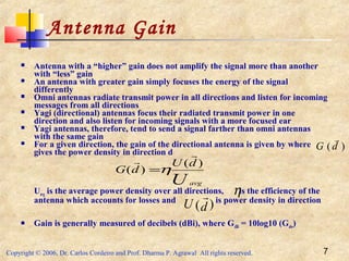 Copyright © 2006, Dr. Carlos Cordeiro and Prof. Dharma P. Agrawal All rights reserved. 7
Antenna Gain
 Antenna with a “higher” gain does not amplify the signal more than another
with “less” gain
 An antenna with greater gain simply focuses the energy of the signal
differently
 Omni antennas radiate transmit power in all directions and listen for incoming
messages from all directions
 Yagi (directional) antennas focus their radiated transmit power in one
direction and also listen for incoming signals with a more focused ear
 Yagi antennas, therefore, tend to send a signal farther than omni antennas
with the same gain
 For a given direction, the gain of the directional antenna is given by where
gives the power density in direction d
Uavg is the average power density over all directions, is the efficiency of the
antenna which accounts for losses and is power density in direction
 Gain is generally measured of decibels (dBi), where GdBi = 10log10 (Gabs)
U avg
dU
dG
)(
)(


η=
η
dU )(

dG )(

 