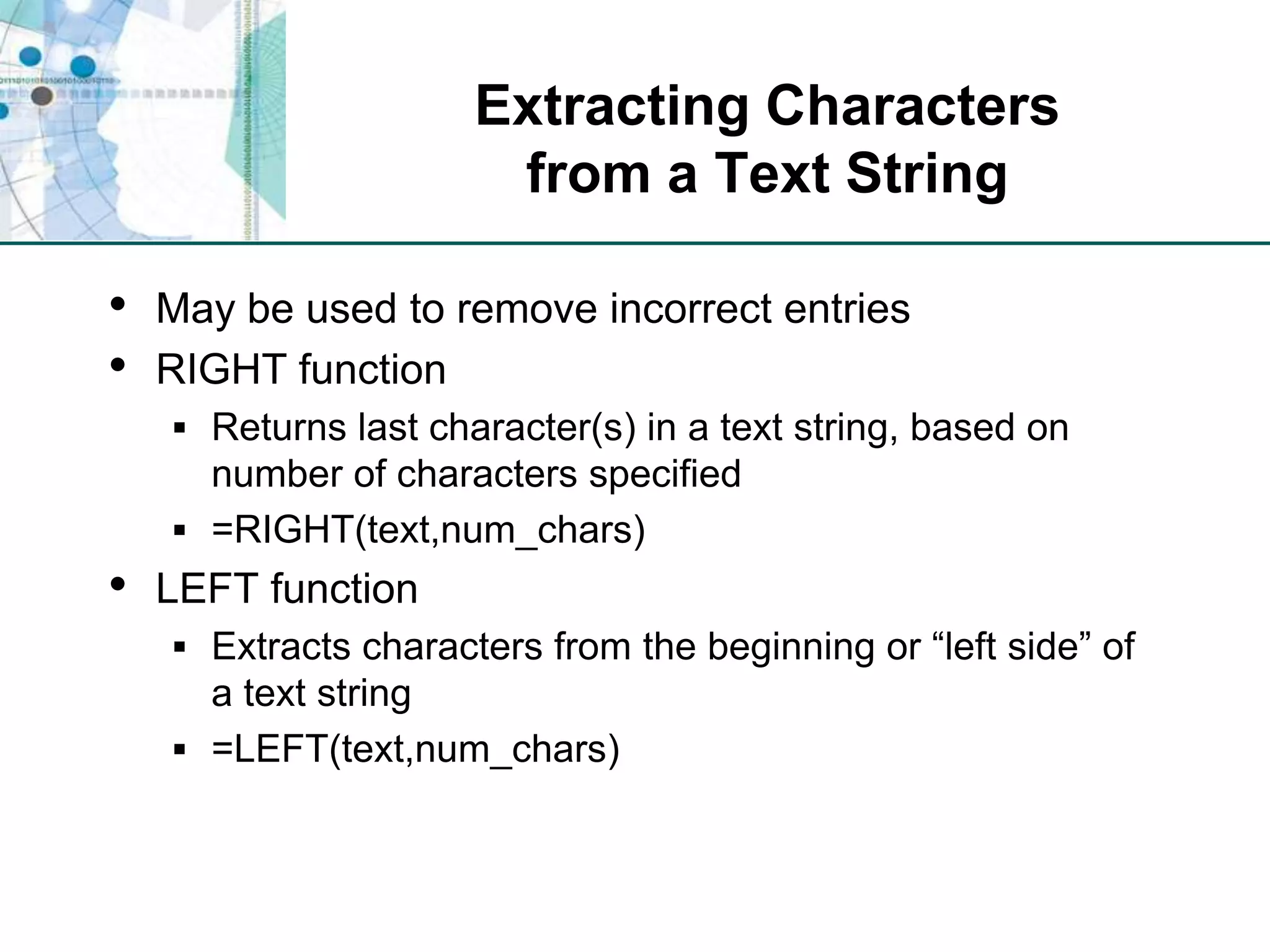 Extracting Characters from a Text StringMay be used to remove incorrect entriesRIGHT functionReturns last character(s) in a text string, based on number of characters specified=RIGHT(text,num_chars)LEFT functionExtracts characters from the beginning or “left side” of a text string=LEFT(text,num_chars)