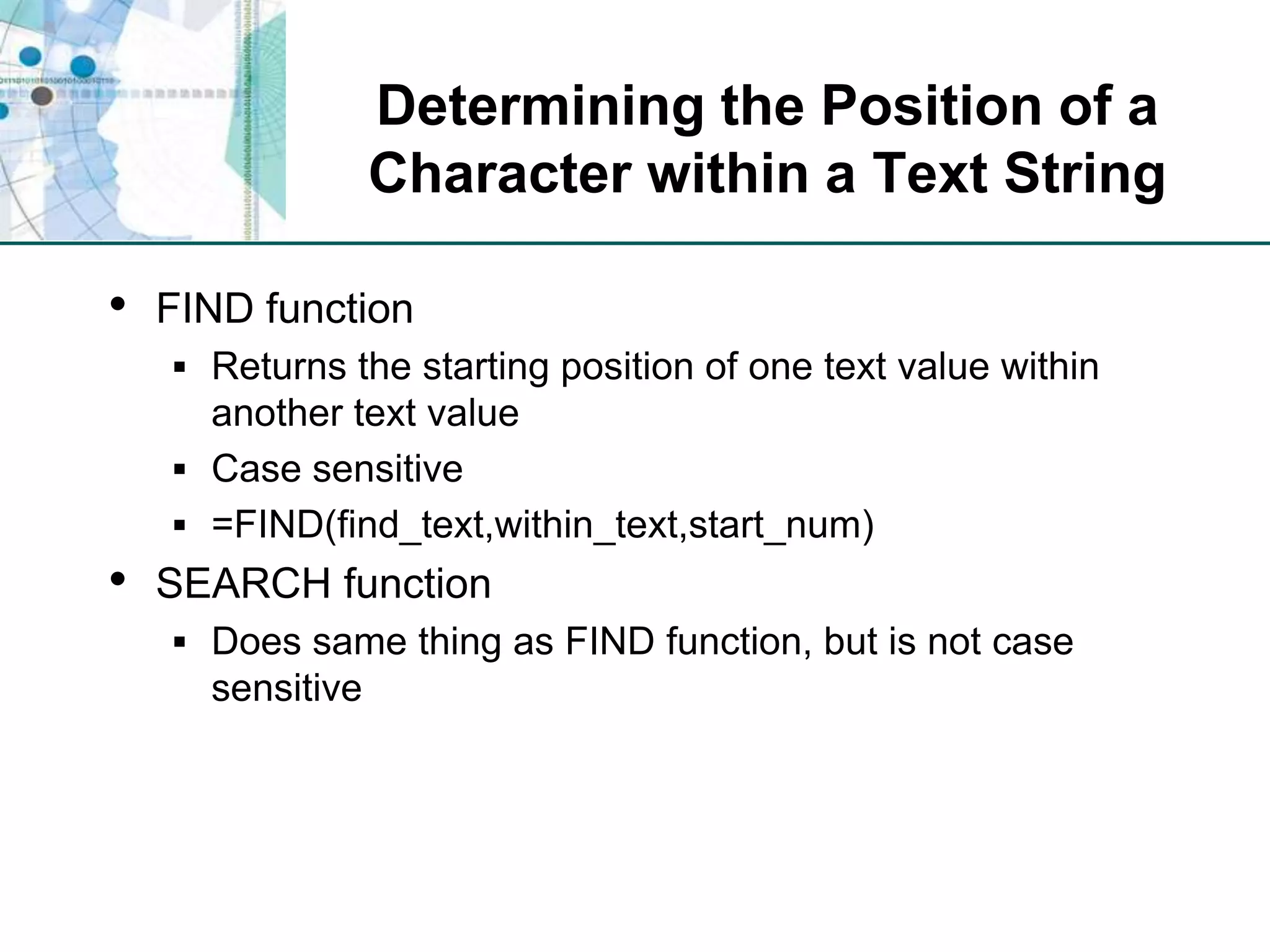 Determining the Position of a Character within a Text StringFIND functionReturns the starting position of one text value within another text valueCase sensitive=FIND(find_text,within_text,start_num)SEARCH functionDoes same thing as FIND function, but is not case sensitive