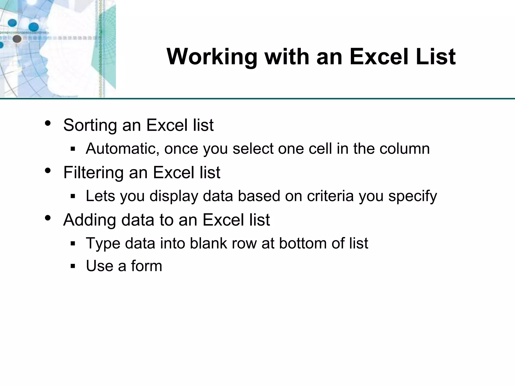 Working with an Excel ListSorting an Excel listAutomatic, once you select one cell in the columnFiltering an Excel listLets you display data based on criteria you specifyAdding data to an Excel listType data into blank row at bottom of listUse a form