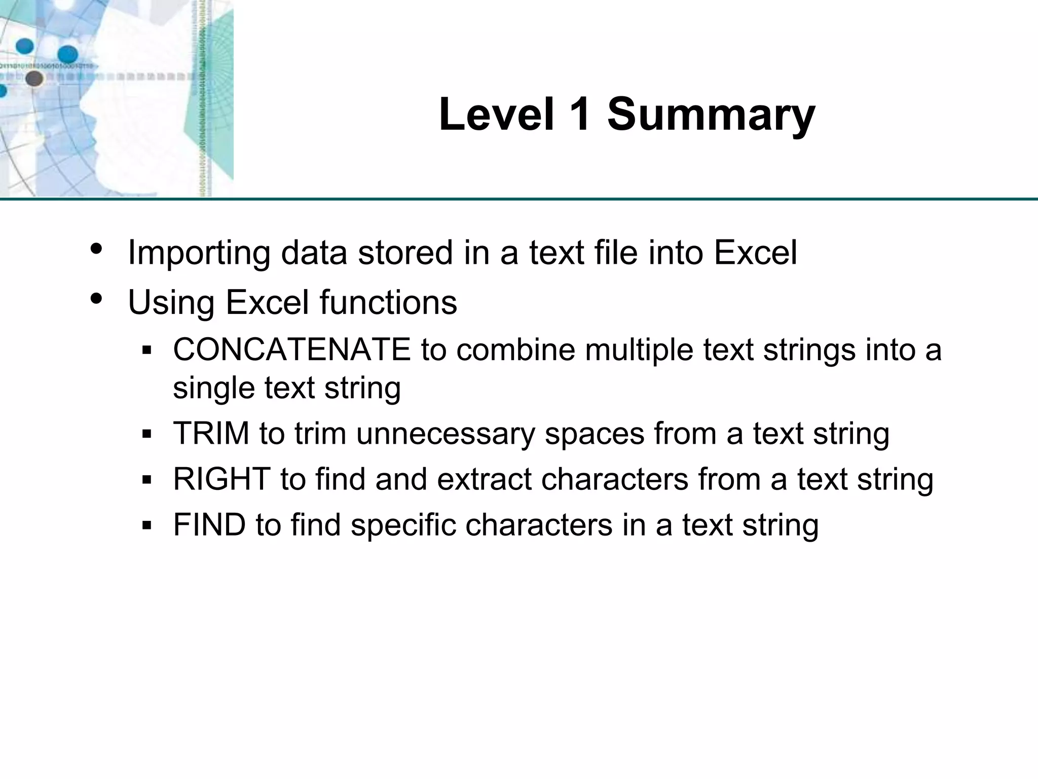 Level 1 SummaryImporting data stored in a text file into ExcelUsing Excel functionsCONCATENATE to combine multiple text strings into a single text stringTRIM to trim unnecessary spaces from a text stringRIGHT to find and extract characters from a text stringFIND to find specific characters in a text string