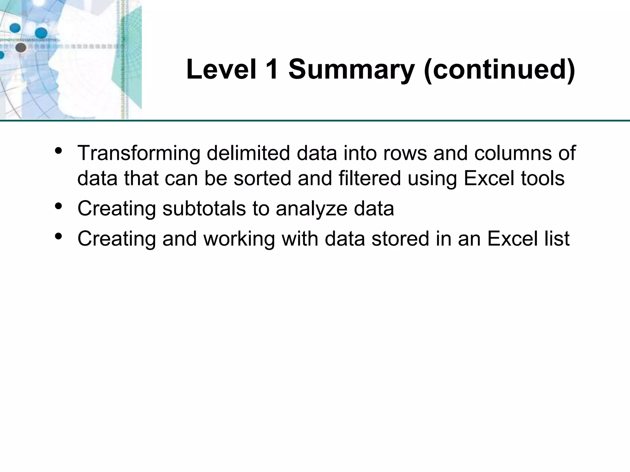 Level 1 Summary (continued)Transforming delimited data into rows and columns of data that can be sorted and filtered using Excel toolsCreating subtotals to analyze dataCreating and working with data stored in an Excel list