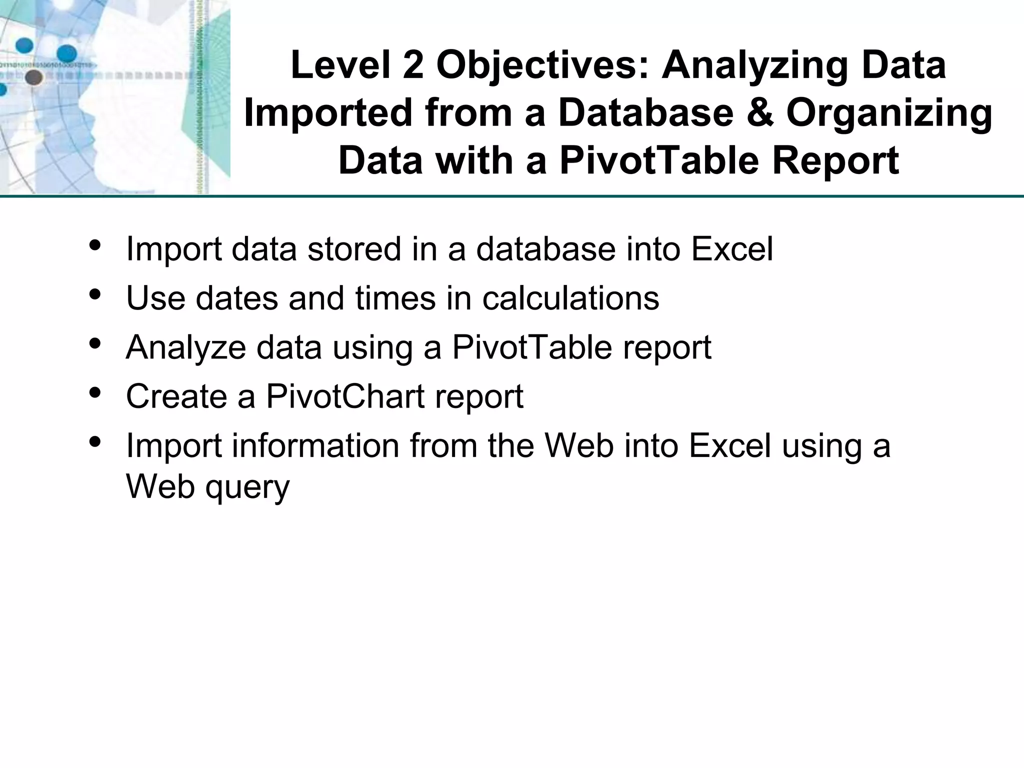Level 2 Objectives: Analyzing Data Imported from a Database & Organizing Data with a PivotTable ReportImport data stored in a database into ExcelUse dates and times in calculationsAnalyze data using a PivotTable reportCreate a PivotChart reportImport information from the Web into Excel using a Web query