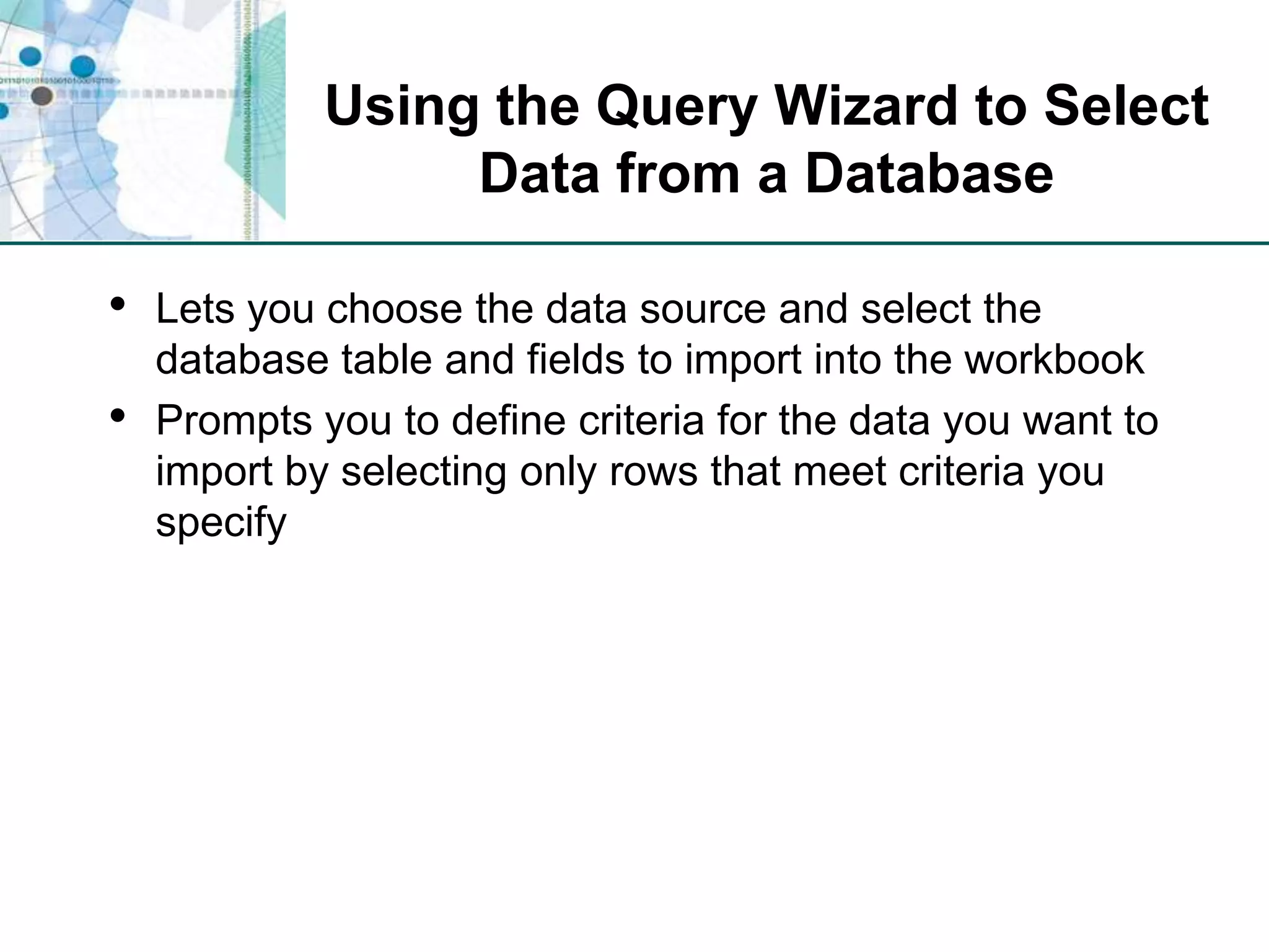 Using the Query Wizard to Select Data from a DatabaseLets you choose the data source and select the database table and fields to import into the workbookPrompts you to define criteria for the data you want to import by selecting only rows that meet criteria you specify