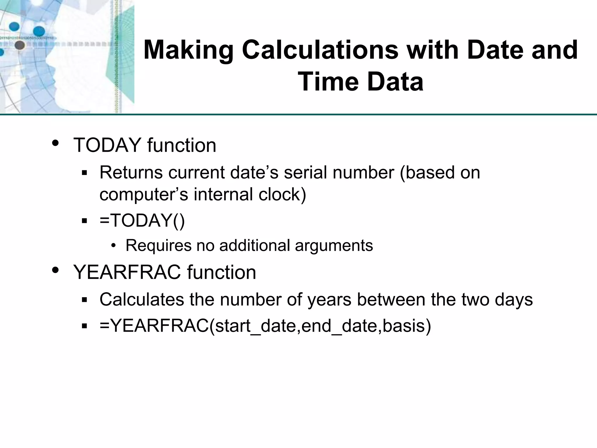 Making Calculations with Date and Time DataTODAY functionReturns current date’s serial number (based on computer’s internal clock)=TODAY()Requires no additional argumentsYEARFRAC functionCalculates the number of years between the two days=YEARFRAC(start_date,end_date,basis)