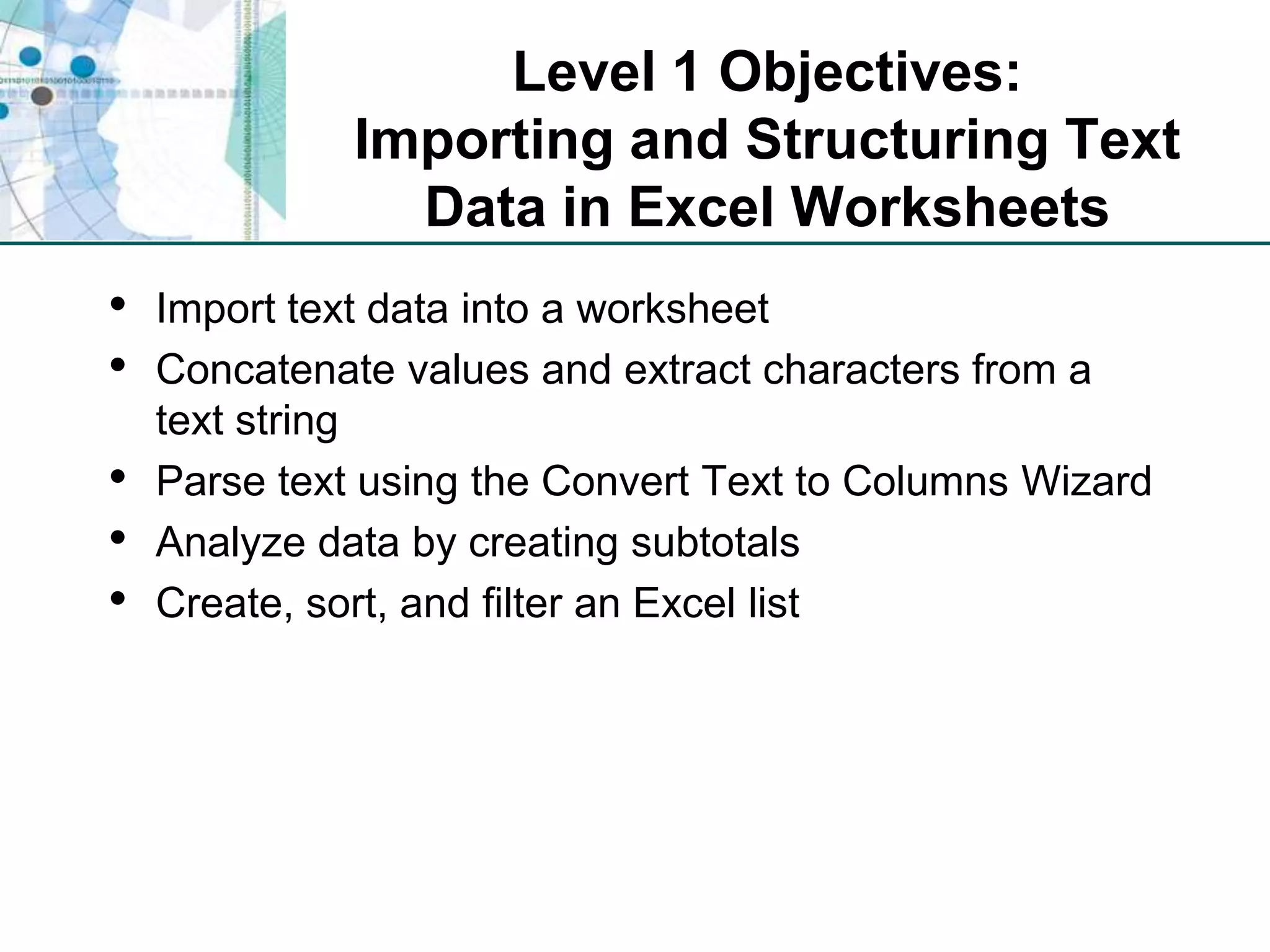 Level 1 Objectives:Importing and Structuring Text Data in Excel WorksheetsImport text data into a worksheetConcatenate values and extract characters from a text stringParse text using the Convert Text to Columns WizardAnalyze data by creating subtotalsCreate, sort, and filter an Excel list
