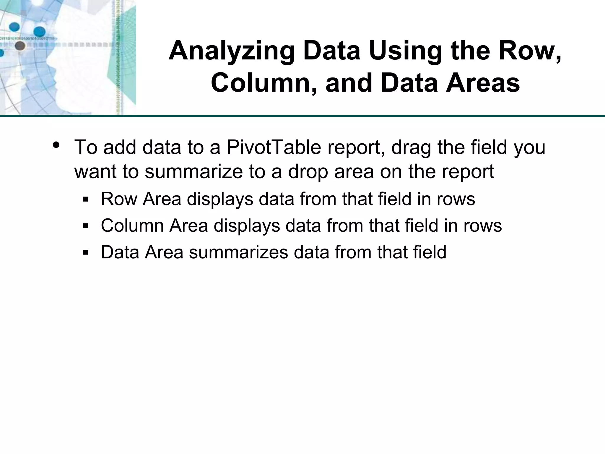 Analyzing Data Using the Row, Column, and Data AreasTo add data to a PivotTable report, drag the field you want to summarize to a drop area on the reportRow Area displays data from that field in rowsColumn Area displays data from that field in rowsData Area summarizes data from that field