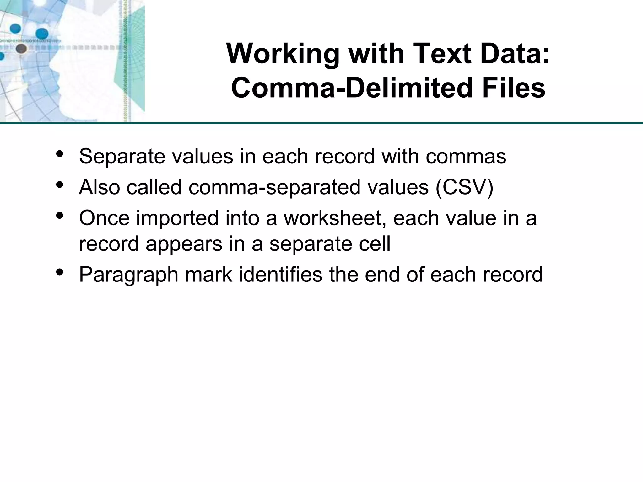 Working with Text Data:Comma-Delimited FilesSeparate values in each record with commasAlso called comma-separated values (CSV)Once imported into a worksheet, each value in a record appears in a separate cellParagraph mark identifies the end of each record