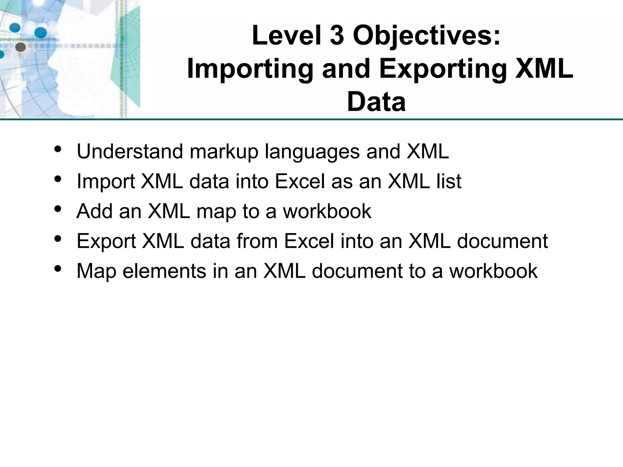 Level 3 Objectives: Importing and Exporting XML DataUnderstand markup languages and XMLImport XML data into Excel as an XML listAdd an XML map to a workbookExport XML data from Excel into an XML documentMap elements in an XML document to a workbook
