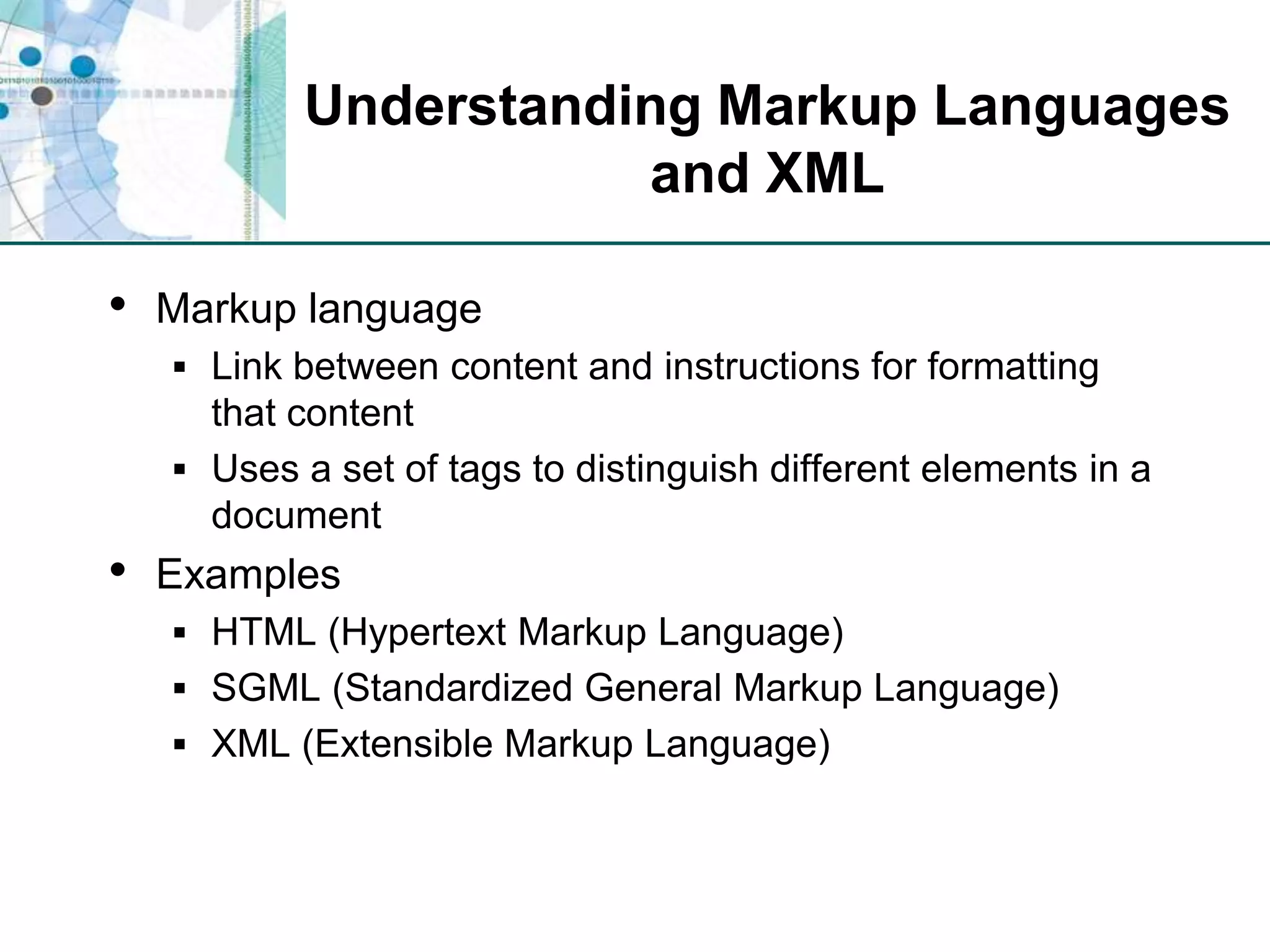 Understanding Markup Languages and XMLMarkup languageLink between content and instructions for formatting that contentUses a set of tags to distinguish different elements in a documentExamplesHTML (Hypertext Markup Language)SGML (Standardized General Markup Language)XML (Extensible Markup Language)