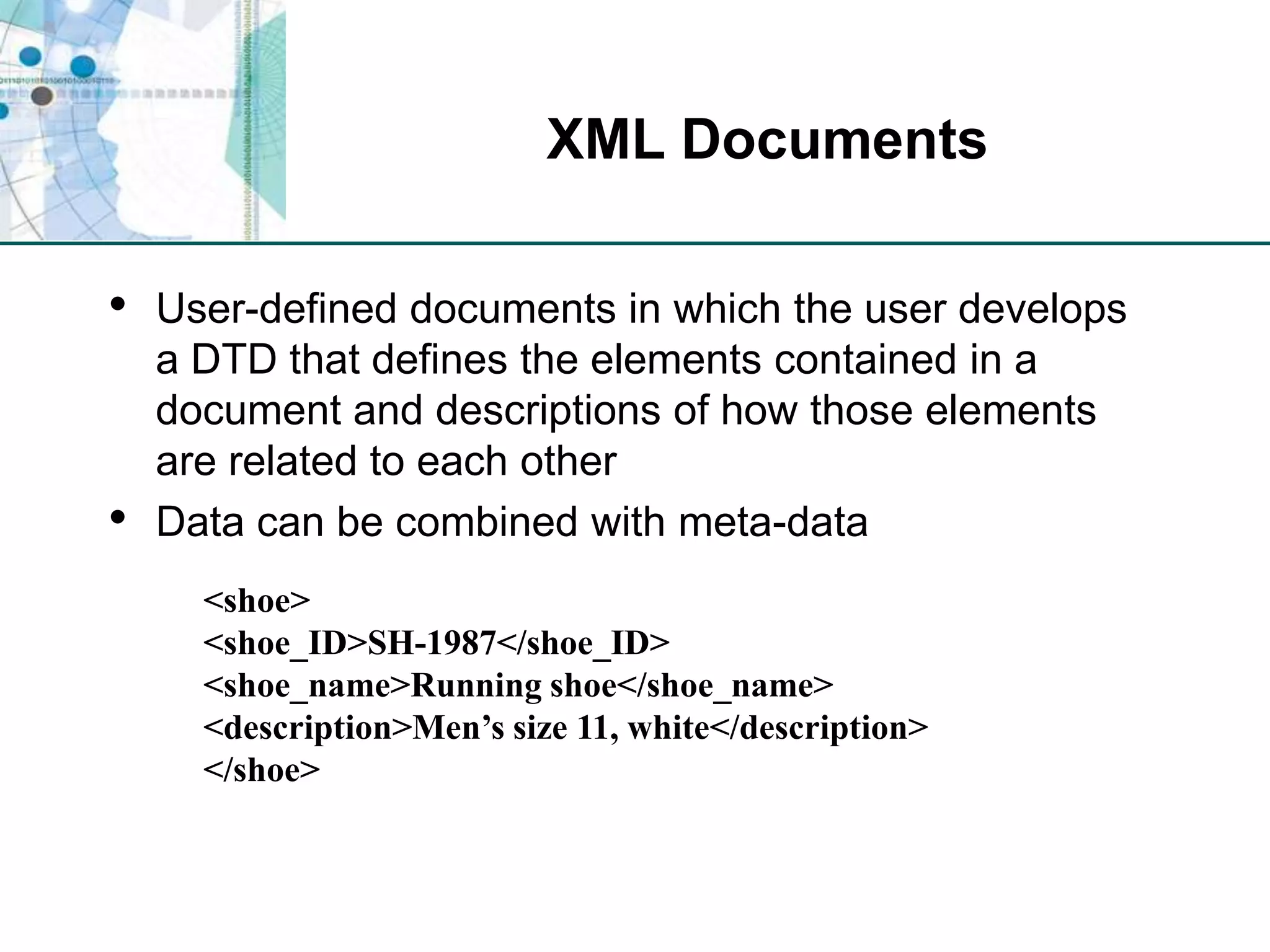 XML DocumentsUser-defined documents in which the user develops a DTD that defines the elements contained in a document and descriptions of how those elements are related to each otherData can be combined with meta-data<shoe><shoe_ID>SH-1987</shoe_ID><shoe_name>Running shoe</shoe_name><description>Men’s size 11, white</description></shoe>