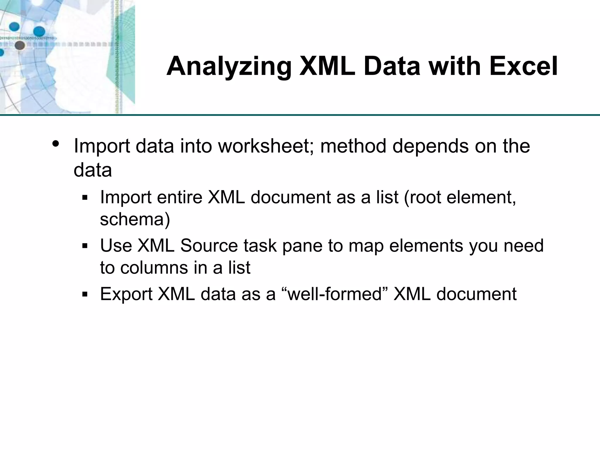 Analyzing XML Data with ExcelImport data into worksheet; method depends on the dataImport entire XML document as a list (root element, schema)Use XML Source task pane to map elements you need to columns in a listExport XML data as a “well-formed” XML document