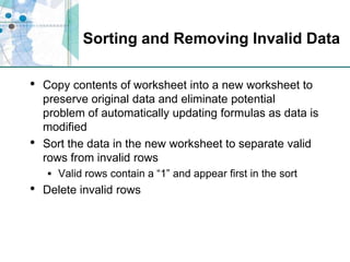 Sorting and Removing Invalid DataCopy contents of worksheet into a new worksheet to preserve original data and eliminate potential problem of automatically updating formulas as data is modifiedSort the data in the new worksheet to separate valid rows from invalid rowsValid rows contain a “1” and appear first in the sortDelete invalid rows