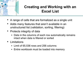 Creating and Working with an Excel ListA range of cells that are formalized as a single unitAdds many features that aren’t available in an unstructured list (validation, sorting, filtering)Protects integrity of dataData in the columns of each row automatically remains intact when data is filtered or sortedLimitationsLimit of 65,536 rows and 256 columnsEntire workbook must be loaded into memory