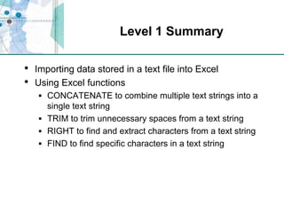 Level 1 SummaryImporting data stored in a text file into ExcelUsing Excel functionsCONCATENATE to combine multiple text strings into a single text stringTRIM to trim unnecessary spaces from a text stringRIGHT to find and extract characters from a text stringFIND to find specific characters in a text string