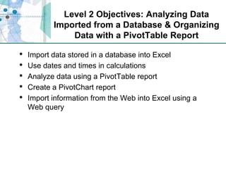 Level 2 Objectives: Analyzing Data Imported from a Database & Organizing Data with a PivotTable ReportImport data stored in a database into ExcelUse dates and times in calculationsAnalyze data using a PivotTable reportCreate a PivotChart reportImport information from the Web into Excel using a Web query