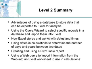 Level 2 SummaryAdvantages of using a database to store data that can be exported to Excel for analysisUsing the Query Wizard to select specific records in a database and import them into ExcelHow Excel stores and works with dates and times Using dates in calculations to determine the number of days and years between two datesCreating and using a PivotTable reportUsing a Web query to import information from the Web into an Excel worksheet to use in calculations