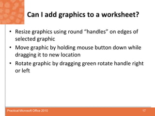 Can I add graphics to a worksheet?Resize graphics using round “handles” on edges of selected graphicMove graphic by holding mouse button down while dragging it to new locationRotate graphic by dragging green rotate handle right or left17Practical Microsoft Office 2010