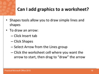 Can I add graphics to a worksheet?Shapes tools allow you to draw simple lines and shapesTo draw an arrow:Click Insert tabClick ShapesSelect Arrow from the Lines groupClick the worksheet cell where you want the arrow to start, then drag to “draw” the arrow18Practical Microsoft Office 2010