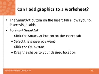 Can I add graphics to a worksheet?The SmartArt button on the Insert tab allows you to insert visual aidsTo insert SmartArt:Click the SmartArt button on the Insert tabSelect the shape you wantClick the OK buttonDrag the shape to your desired location19Practical Microsoft Office 2010