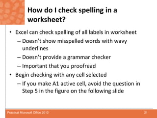 How do I check spelling in a worksheet?Excel can check spelling of all labels in worksheetDoesn’t show misspelled words with wavy underlinesDoesn’t provide a grammar checkerImportant that you proofreadBegin checking with any cell selectedIf you make A1 active cell, avoid the question in Step 5 in the figure on the following slide21Practical Microsoft Office 2010