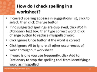 How do I check spelling in a worksheet?If correct spelling appears in Suggestions list, click to select, then click Change buttonIf no suggested spellings are displayed, click Not in Dictionary text box, then type correct word. Click Change button to replace misspelled word.Click Ignore Once button if the word is correctClick Ignore All to ignore all other occurrences of word throughout worksheetIf word is one you use frequently, click Add to Dictionary to stop the spelling tool from identifying a word as misspelled23Practical Microsoft Office 2010