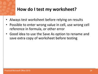 How do I test my worksheet?Always test worksheet before relying on resultsPossible to enter wrong value in cell, use wrong cell reference in formula, or other errorGood idea to use the Save As option to rename and save extra copy of worksheet before testing24Practical Microsoft Office 2010