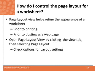 How do I control the page layout for a worksheet?Page Layout view helps refine the appearance of a worksheetPrior to printingPrior to posting as a web pageOpen Page Layout View by clicking  the view tab, then selecting Page LayoutCheck options for Layout settings28Practical Microsoft Office 2010