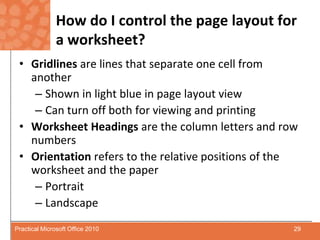 How do I control the page layout for a worksheet?Gridlines are lines that separate one cell from anotherShown in light blue in page layout viewCan turn off both for viewing and printingWorksheet Headings are the column letters and row numbersOrientation refers to the relative positions of the worksheet and the paperPortraitLandscape29Practical Microsoft Office 2010