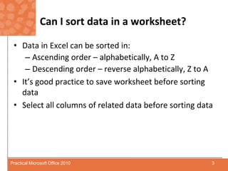 Can I sort data in a worksheet?Data in Excel can be sorted in:Ascending order – alphabetically, A to ZDescending order – reverse alphabetically, Z to AIt’s good practice to save worksheet before sorting data Select all columns of related data before sorting data3Practical Microsoft Office 2010