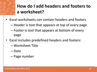 How do I add headers and footers to a worksheet?Excel worksheets can contain headers and footersHeader is text that appears at top of every pageFooter is text that appears at bottom of every pageExcel includes predefined headers and footers:Worksheet TitleDatePage number33Practical Microsoft Office 2010