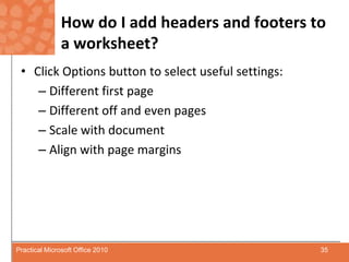 How do I add headers and footers to a worksheet?Click Options button to select useful settings:Different first pageDifferent off and even pagesScale with documentAlign with page margins35Practical Microsoft Office 2010