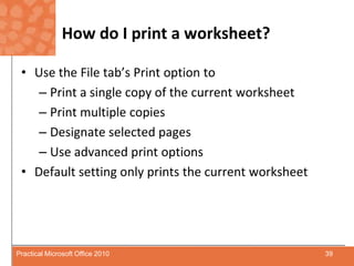 How do I print a worksheet?Use the File tab’s Print option toPrint a single copy of the current worksheetPrint multiple copiesDesignate selected pagesUse advanced print optionsDefault setting only prints the current worksheet39Practical Microsoft Office 2010