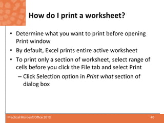 How do I print a worksheet?Determine what you want to print before opening Print windowBy default, Excel prints entire active worksheetTo print only a section of worksheet, select range of cells before you click the File tab and select PrintClick Selection option in Print what section of dialog box40Practical Microsoft Office 2010