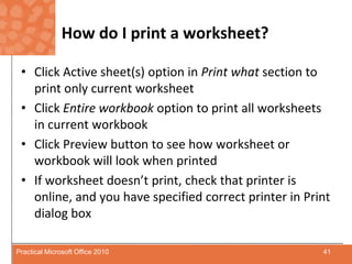 How do I print a worksheet?Click Active sheet(s) option in Print what section to print only current worksheetClick Entire workbook option to print all worksheets in current workbookClick Preview button to see how worksheet or workbook will look when printedIf worksheet doesn’t print, check that printer is online, and you have specified correct printer in Print dialog box41Practical Microsoft Office 2010