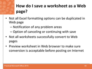 How do I save a worksheet as a Web page?Not all Excel formatting options can be duplicated in Web pageNotification of any problem areasOption of canceling or continuing with saveNot all worksheets successfully convert to Web pagesPreview worksheet in Web browser to make sure conversion is acceptable before posting on Internet45Practical Microsoft Office 2010