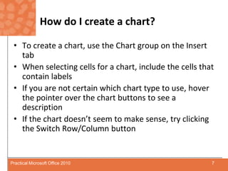How do I create a chart?To create a chart, use the Chart group on the Insert tabWhen selecting cells for a chart, include the cells that contain labelsIf you are not certain which chart type to use, hover the pointer over the chart buttons to see a descriptionIf the chart doesn’t seem to make sense, try clicking the Switch Row/Column button7Practical Microsoft Office 2010