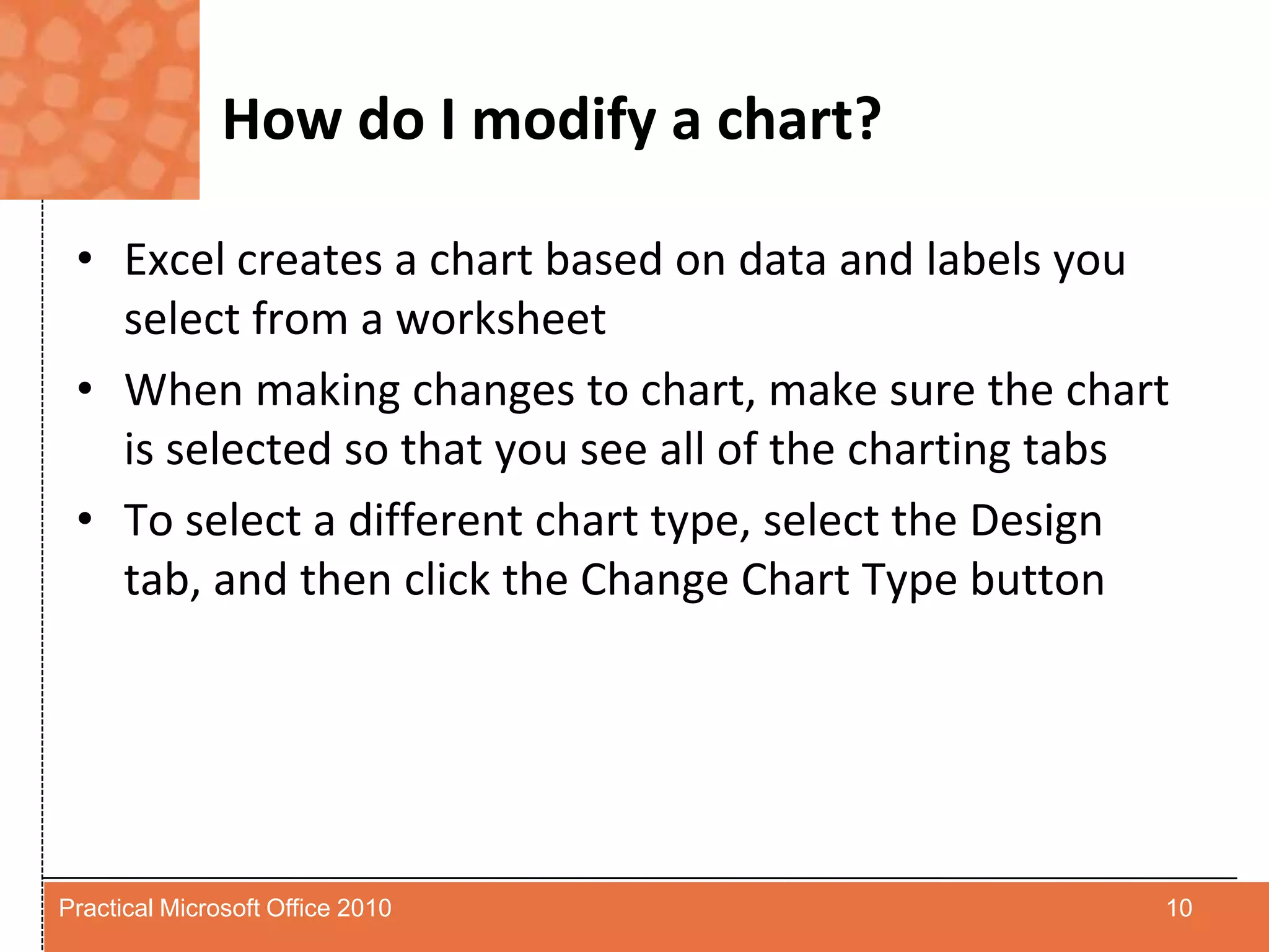 How do I modify a chart?Excel creates a chart based on data and labels you select from a worksheetWhen making changes to chart, make sure the chart is selected so that you see all of the charting tabsTo select a different chart type, select the Design tab, and then click the Change Chart Type button10Practical Microsoft Office 2010