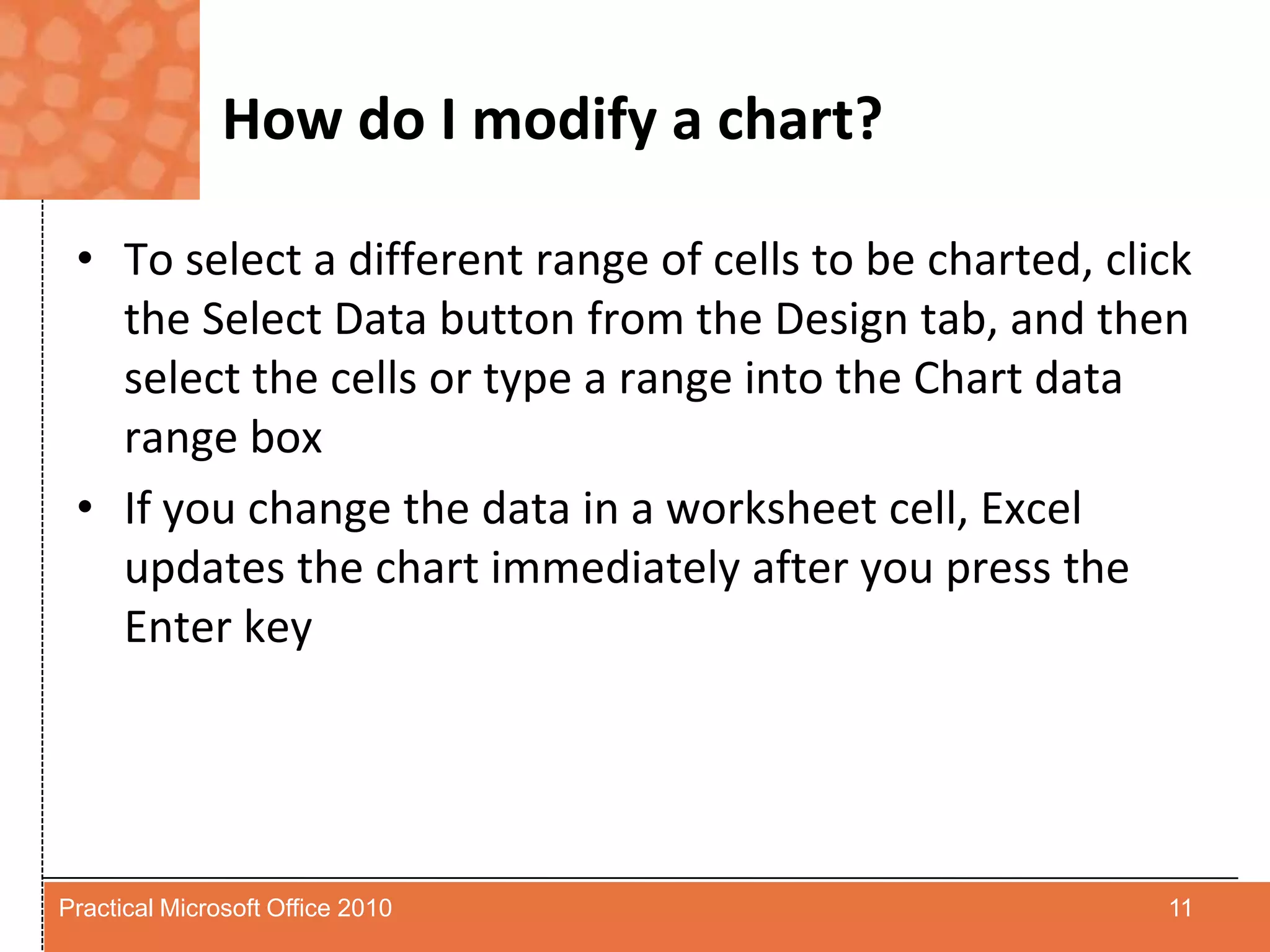 How do I modify a chart?To select a different range of cells to be charted, click the Select Data button from the Design tab, and then select the cells or type a range into the Chart data range boxIf you change the data in a worksheet cell, Excel updates the chart immediately after you press the Enter key11Practical Microsoft Office 2010