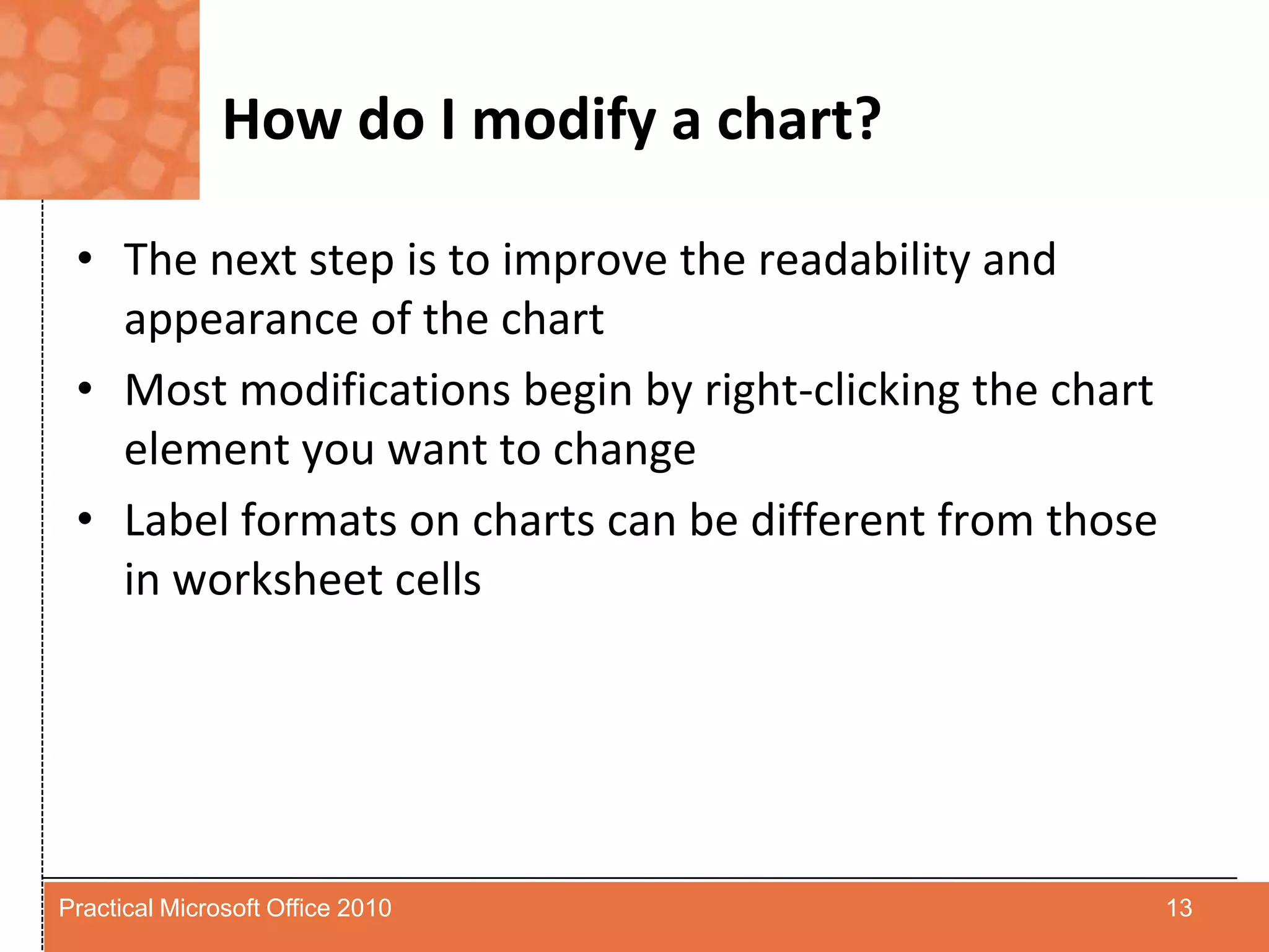 How do I modify a chart?The next step is to improve the readability and appearance of the chartMost modifications begin by right-clicking the chart element you want to changeLabel formats on charts can be different from those in worksheet cells13Practical Microsoft Office 2010