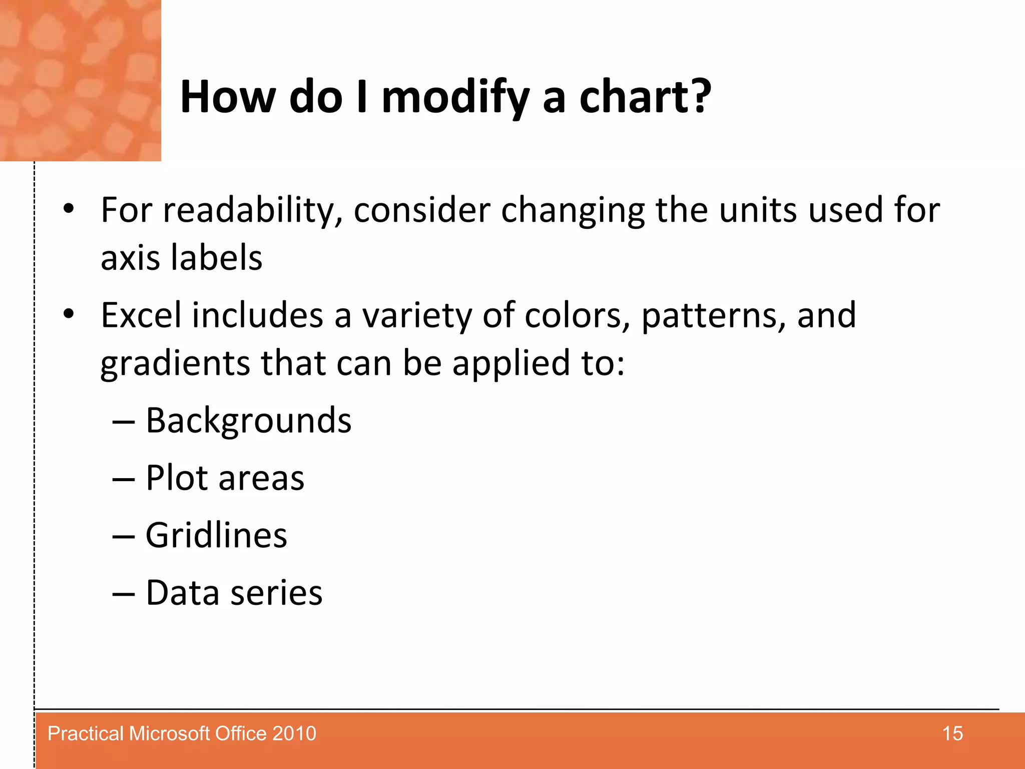 How do I modify a chart?For readability, consider changing the units used for axis labelsExcel includes a variety of colors, patterns, and gradients that can be applied to:BackgroundsPlot areasGridlinesData series15Practical Microsoft Office 2010