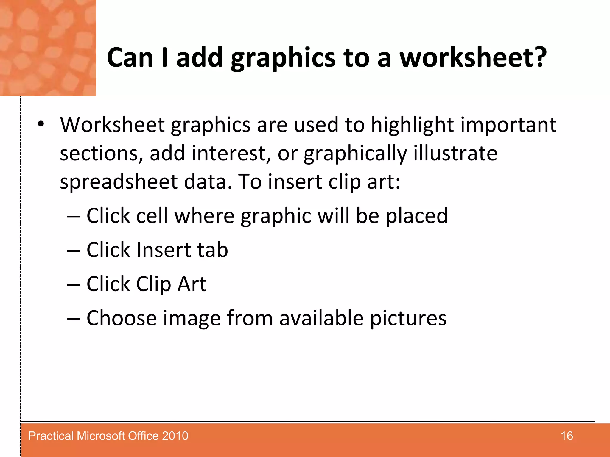 Can I add graphics to a worksheet?Worksheet graphics are used to highlight important sections, add interest, or graphically illustrate spreadsheet data. To insert clip art:Click cell where graphic will be placedClick Insert tabClick Clip ArtChoose image from available pictures 16Practical Microsoft Office 2010