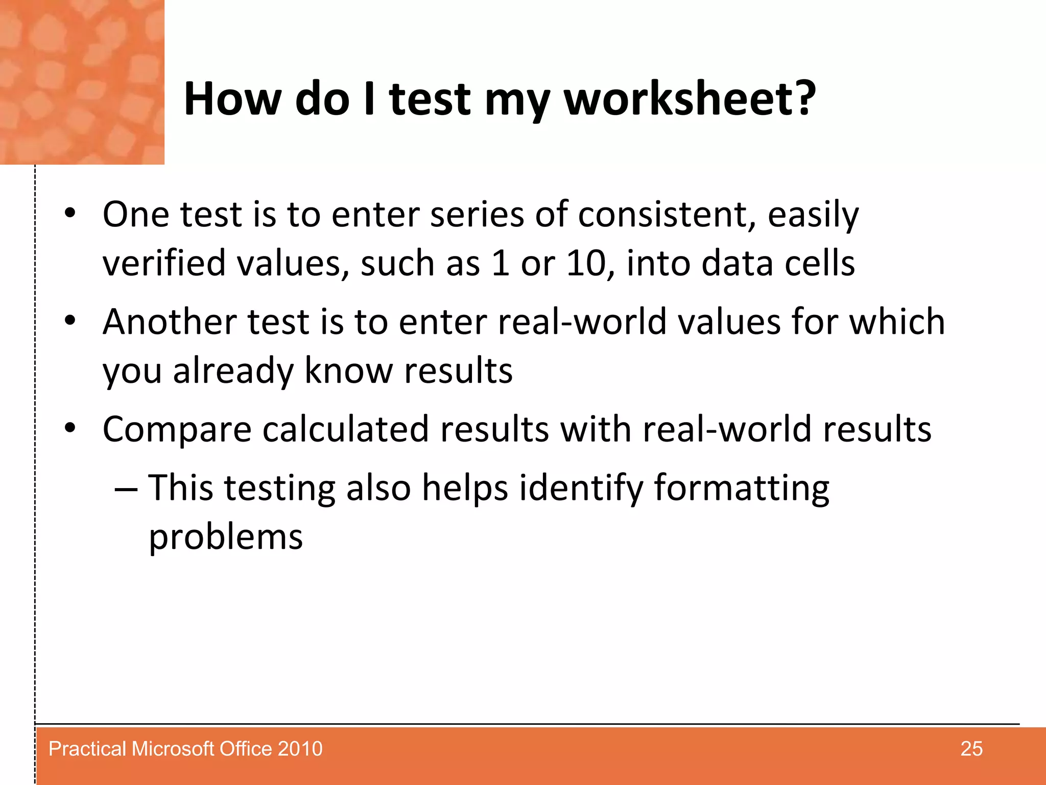 How do I test my worksheet?One test is to enter series of consistent, easily verified values, such as 1 or 10, into data cellsAnother test is to enter real-world values for which you already know results Compare calculated results with real-world results This testing also helps identify formatting problems25Practical Microsoft Office 2010