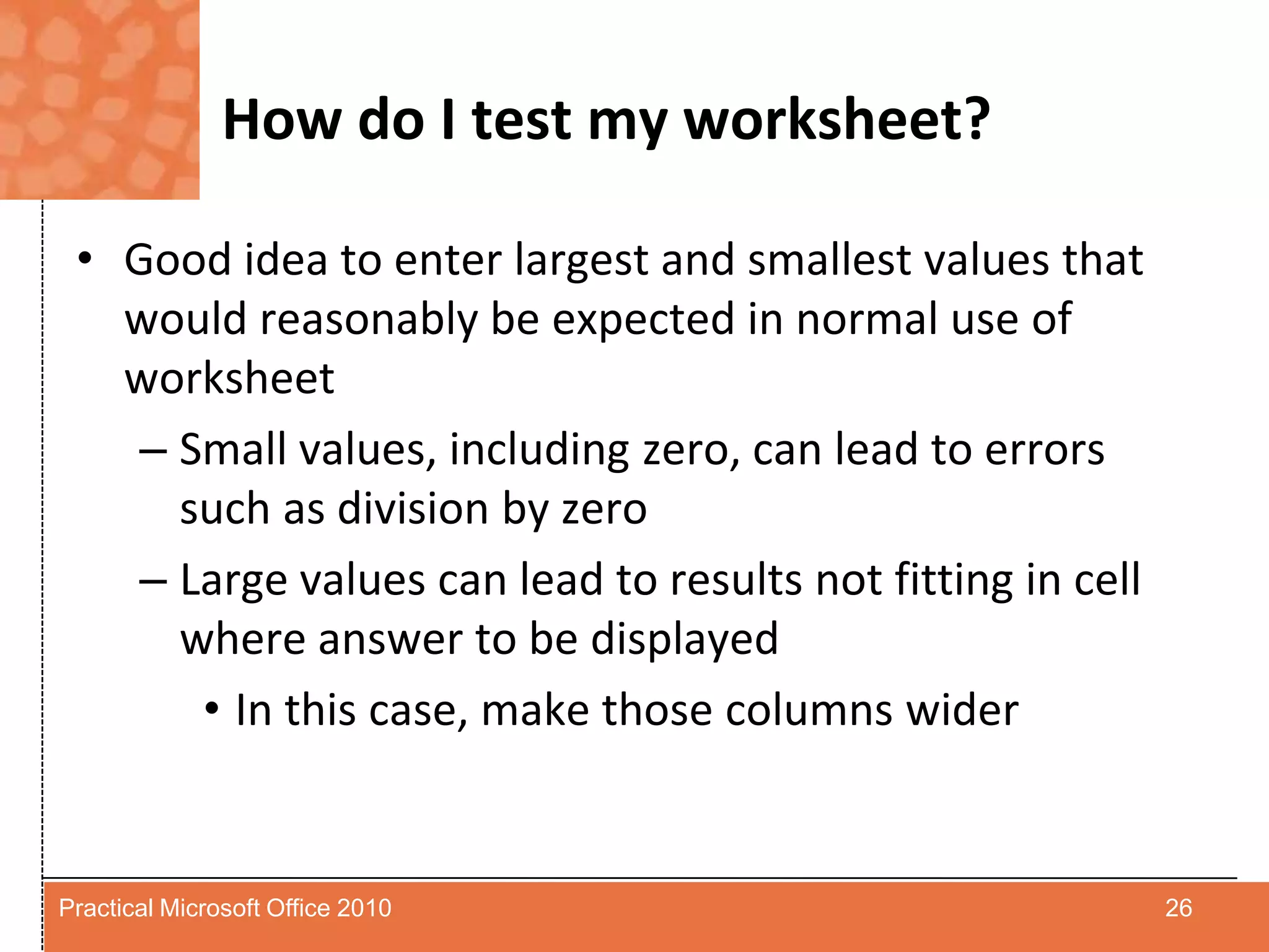 How do I test my worksheet?Good idea to enter largest and smallest values that would reasonably be expected in normal use of worksheetSmall values, including zero, can lead to errors such as division by zeroLarge values can lead to results not fitting in cell where answer to be displayedIn this case, make those columns wider26Practical Microsoft Office 2010